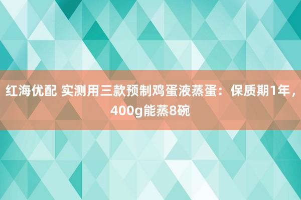 红海优配 实测用三款预制鸡蛋液蒸蛋：保质期1年，400g能蒸8碗