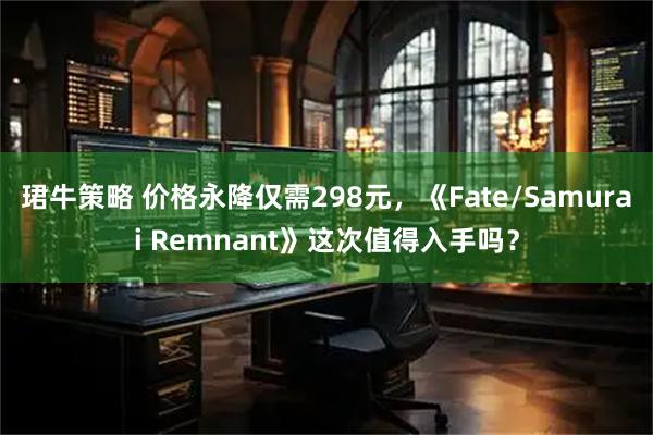 珺牛策略 价格永降仅需298元，《Fate/Samurai Remnant》这次值得入手吗？