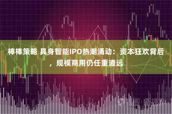 棒棒策略 具身智能IPO热潮涌动：资本狂欢背后，规模商用仍任重道远