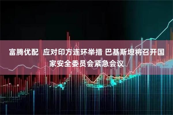富腾优配  应对印方连环举措 巴基斯坦将召开国家安全委员会紧急会议