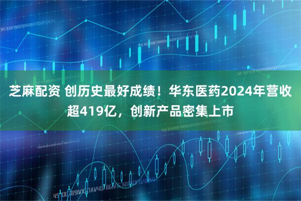 芝麻配资 创历史最好成绩！华东医药2024年营收超419亿，创新产品密集上市
