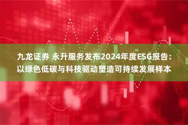 九龙证券 永升服务发布2024年度ESG报告：以绿色低碳与科技驱动塑造可持续发展样本