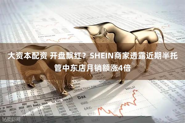 大资本配资 开盘飘红？SHEIN商家透露近期半托管中东店月销额涨4倍