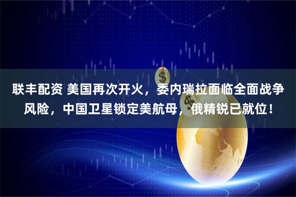 联丰配资 美国再次开火，委内瑞拉面临全面战争风险，中国卫星锁定美航母，俄精锐已就位！