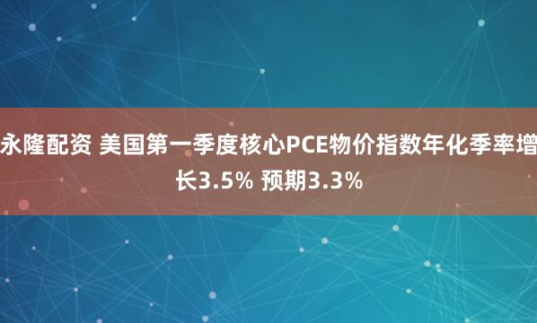 永隆配资 美国第一季度核心PCE物价指数年化季率增长3.5% 预期3.3%