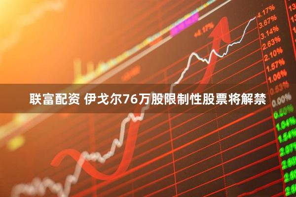联富配资 伊戈尔76万股限制性股票将解禁