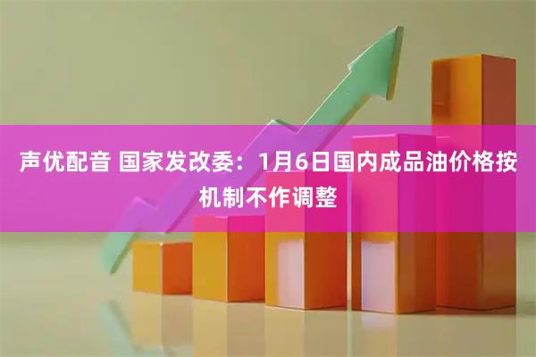 声优配音 国家发改委：1月6日国内成品油价格按机制不作调整