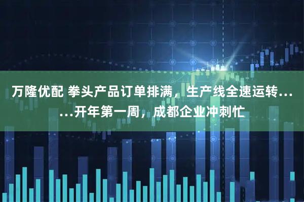 万隆优配 拳头产品订单排满，生产线全速运转……开年第一周，成都企业冲刺忙