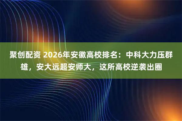 聚创配资 2026年安徽高校排名：中科大力压群雄，安大远超安师大，这所高校逆袭出圈