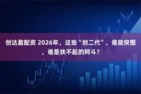 创达盈配资 2026年，这些“创二代”，谁能突围，谁是扶不起的阿斗？