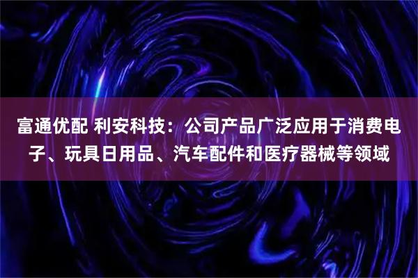富通优配 利安科技：公司产品广泛应用于消费电子、玩具日用品、汽车配件和医疗器械等领域