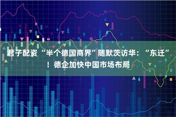 君子配资 “半个德国商界”随默茨访华：“东迁”！德企加快中国市场布局