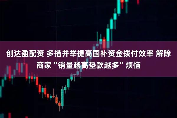创达盈配资 多措并举提高国补资金拨付效率 解除商家“销量越高垫款越多”烦恼